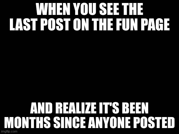 true | WHEN YOU SEE THE LAST POST ON THE FUN PAGE; AND REALIZE IT'S BEEN MONTHS SINCE ANYONE POSTED | image tagged in fun | made w/ Imgflip meme maker