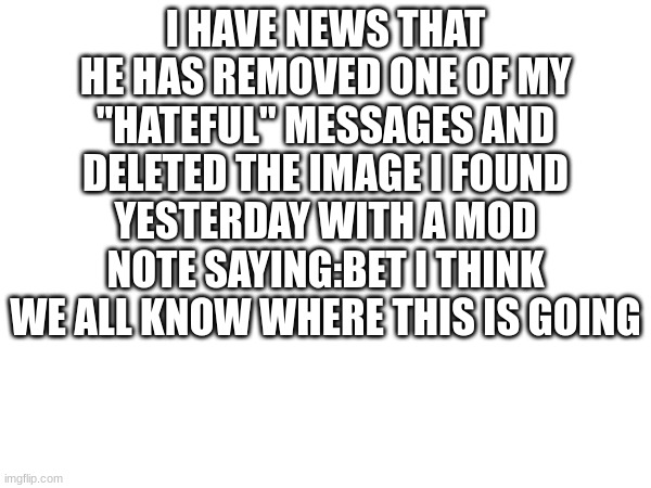 I HAVE NEWS THAT HE HAS REMOVED ONE OF MY "HATEFUL" MESSAGES AND DELETED THE IMAGE I FOUND YESTERDAY WITH A MOD NOTE SAYING:BET I THINK WE ALL KNOW WHERE THIS IS GOING | made w/ Imgflip meme maker