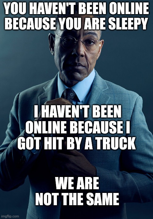 Gus Fring we are not the same | YOU HAVEN'T BEEN ONLINE BECAUSE YOU ARE SLEEPY I HAVEN'T BEEN ONLINE BECAUSE I GOT HIT BY A TRUCK WE ARE NOT THE SAME | image tagged in gus fring we are not the same | made w/ Imgflip meme maker