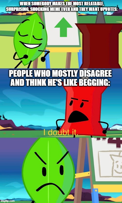 I doubt it too! | WHEN SOMEBODY MAKES THE MOST RELATABLE, SURPRISING, SHOCKING MEME EVER AND THEY WANT UPVOTES:; PEOPLE WHO MOSTLY DISAGREE AND THINK HE'S LIKE BEGGING: | image tagged in bfdi i doubt it | made w/ Imgflip meme maker