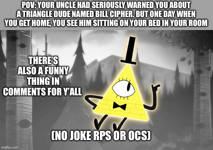 Gravity falls rp! | POV: YOUR UNCLE HAD SERIOUSLY WARNED YOU ABOUT A TRIANGLE DUDE NAMED BILL CIPHER. BUT ONE DAY WHEN YOU GET HOME, YOU SEE HIM SITTING ON YOUR BED IN YOUR ROOM; THERE’S ALSO A FUNNY THING IN COMMENTS FOR Y’ALL; (NO JOKE RPS OR OCS) | image tagged in idk girl | made w/ Imgflip meme maker