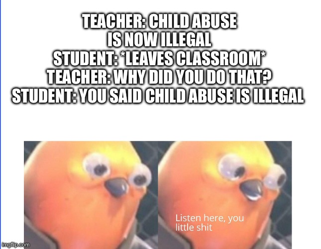 Listen here you little shit | TEACHER: CHILD ABUSE IS NOW ILLEGAL
STUDENT: *LEAVES CLASSROOM*
TEACHER: WHY DID YOU DO THAT?
STUDENT: YOU SAID CHILD ABUSE IS ILLEGAL | image tagged in listen here you little shit | made w/ Imgflip meme maker