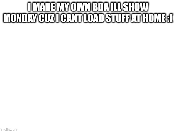 I MADE MY OWN BDA ILL SHOW MONDAY CUZ I CANT LOAD STUFF AT HOME :( | made w/ Imgflip meme maker
