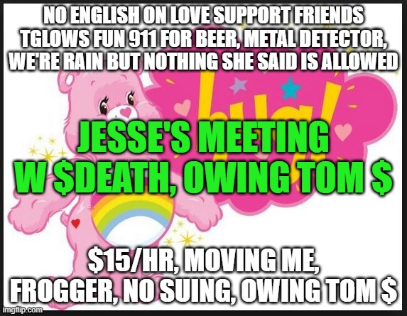 thomas kloser, tom kloser | NO ENGLISH ON LOVE SUPPORT FRIENDS TGLOWS FUN 911 FOR BEER, METAL DETECTOR, WE'RE RAIN BUT NOTHING SHE SAID IS ALLOWED; JESSE'S MEETING W $DEATH, OWING TOM $; $15/HR, MOVING ME, FROGGER, NO SUING, OWING TOM $ | image tagged in carebear hug | made w/ Imgflip meme maker