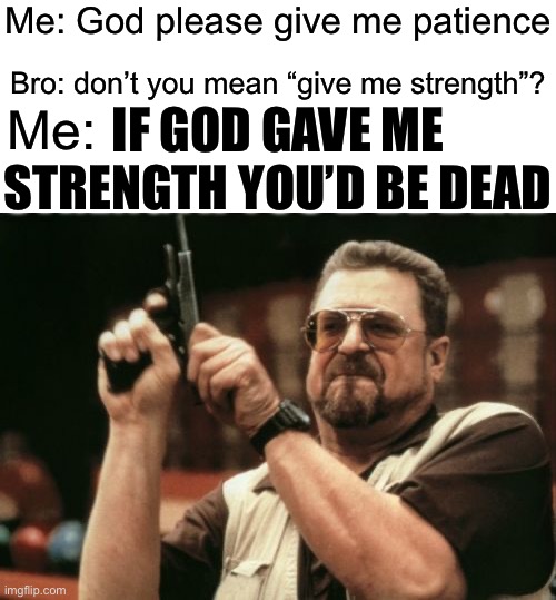 . | Me: God please give me patience; Bro: don’t you mean “give me strength”? IF GOD GAVE ME STRENGTH YOU’D BE DEAD; Me: | image tagged in memes,am i the only one around here | made w/ Imgflip meme maker