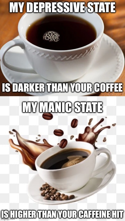 Black coffee | MY DEPRESSIVE STATE; IS DARKER THAN YOUR COFFEE; MY MANIC STATE; IS HIGHER THAN YOUR CAFFEINE HIT | image tagged in black coffee,coffee,caffeine,depression,high | made w/ Imgflip meme maker