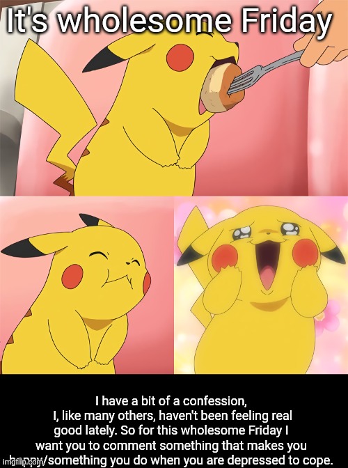 Wholesome Friday | It's wholesome Friday; I have a bit of a confession,
 I, like many others, haven't been feeling real good lately. So for this wholesome Friday I want you to comment something that makes you happy/something you do when you are depressed to cope. | image tagged in pikachu eating | made w/ Imgflip meme maker