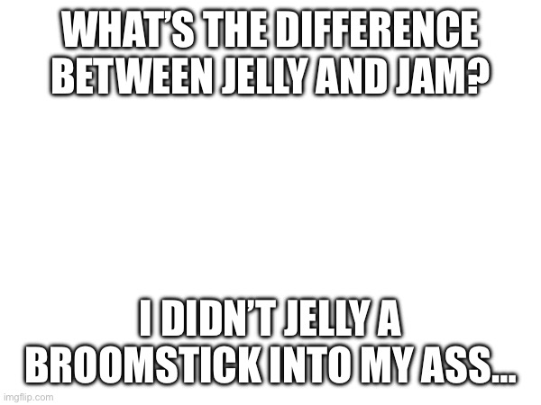 WHAT’S THE DIFFERENCE BETWEEN JELLY AND JAM? I DIDN’T JELLY A BROOMSTICK INTO MY ASS… | made w/ Imgflip meme maker