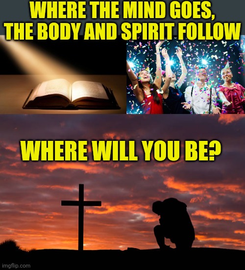 WHERE THE MIND GOES, THE BODY AND SPIRIT FOLLOW; WHERE WILL YOU BE? | image tagged in bible,party time,kneeling before the cross | made w/ Imgflip meme maker