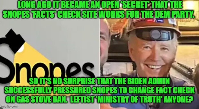Sometimes I wonder if Dem Party voters universally hate themselves. | LONG AGO IT BECAME AN OPEN 'SECRET' THAT THE SNOPES 'FACTS' CHECK SITE WORKS FOR THE DEM PARTY. SO IT'S NO SURPRISE THAT THE BIDEN ADMIN SUCCESSFULLY PRESSURED SNOPES TO CHANGE FACT CHECK ON GAS STOVE BAN.  LEFTIST 'MINISTRY OF TRUTH' ANYONE? | image tagged in yep | made w/ Imgflip meme maker