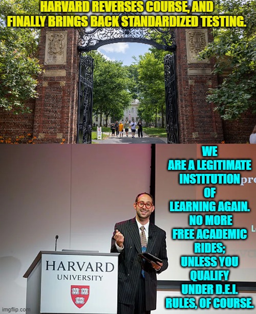 If there were no exceptions then it would not be a leftist controlled joke of an organization. | HARVARD REVERSES COURSE, AND FINALLY BRINGS BACK STANDARDIZED TESTING. WE ARE A LEGITIMATE INSTITUTION OF LEARNING AGAIN.  NO MORE FREE ACADEMIC RIDES; UNLESS YOU QUALIFY UNDER D.E.I. RULES, OF COURSE. | image tagged in yep | made w/ Imgflip meme maker