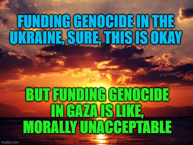 Sunset | FUNDING GENOCIDE IN THE UKRAINE, SURE, THIS IS OKAY; BUT FUNDING GENOCIDE IN GAZA IS LIKE, MORALLY UNACCEPTABLE | image tagged in sunset | made w/ Imgflip meme maker
