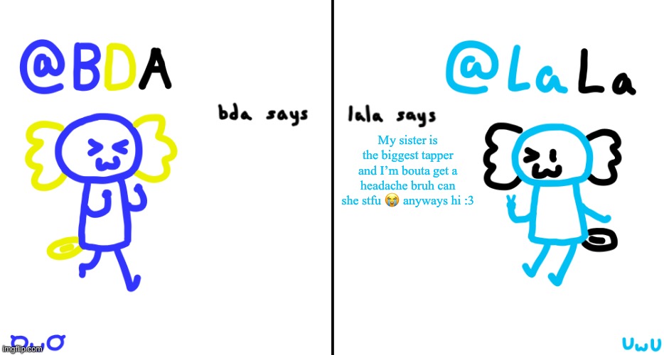 Someone make me deaf pls | My sister is the biggest tapper and I’m bouta get a headache bruh can she stfu 😭 anyways hi :3 | image tagged in bda and lala announcment temp | made w/ Imgflip meme maker