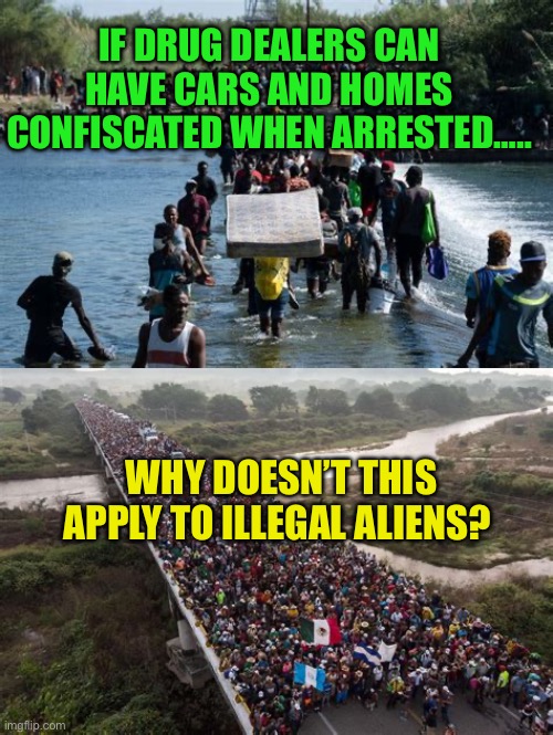 Confiscate property used to commit immigration crimes | IF DRUG DEALERS CAN HAVE CARS AND HOMES CONFISCATED WHEN ARRESTED….. WHY DOESN’T THIS APPLY TO ILLEGAL ALIENS? | image tagged in gifs,biden,democrats,illegal immigration,open borders | made w/ Imgflip meme maker