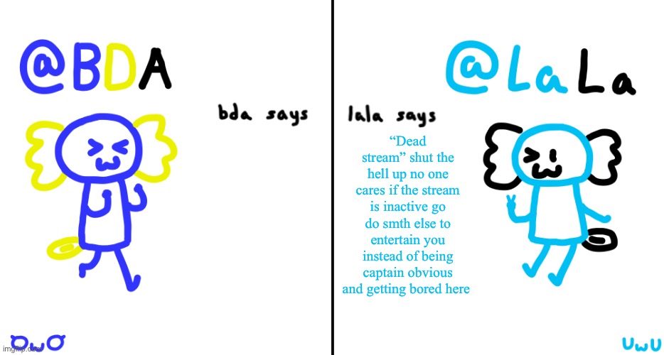 bda and lala announcment temp | “Dead stream” shut the hell up no one cares if the stream is inactive go do smth else to entertain you instead of being captain obvious and getting bored here | image tagged in bda and lala announcment temp | made w/ Imgflip meme maker