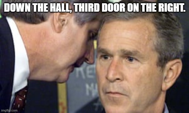 George Bush 9/11 | DOWN THE HALL, THIRD DOOR ON THE RIGHT. | image tagged in george bush 9/11 | made w/ Imgflip meme maker