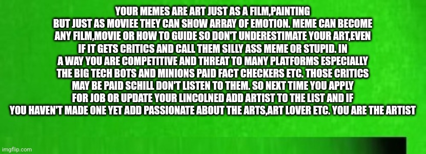 PSA : Calling all artist | YOUR MEMES ARE ART JUST AS A FILM,PAINTING BUT JUST AS MOVIEE THEY CAN SHOW ARRAY OF EMOTION. MEME CAN BECOME ANY FILM,MOVIE OR HOW TO GUIDE SO DON'T UNDERESTIMATE YOUR ART,EVEN IF IT GETS CRITICS AND CALL THEM SILLY ASS MEME OR STUPID. IN A WAY YOU ARE COMPETITIVE AND THREAT TO MANY PLATFORMS ESPECIALLY THE BIG TECH BOTS AND MINIONS PAID FACT CHECKERS ETC. THOSE CRITICS MAY BE PAID SCHILL DON'T LISTEN TO THEM. SO NEXT TIME YOU APPLY FOR JOB OR UPDATE YOUR LINCOLNED ADD ARTIST TO THE LIST AND IF YOU HAVEN'T MADE ONE YET ADD PASSIONATE ABOUT THE ARTS,ART LOVER ETC. YOU ARE THE ARTIST | image tagged in art,byob,motivation,psa,artist | made w/ Imgflip meme maker