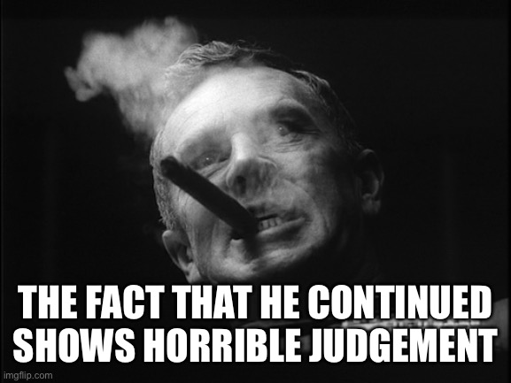 General Ripper (Dr. Strangelove) | THE FACT THAT HE CONTINUED SHOWS HORRIBLE JUDGEMENT | image tagged in general ripper dr strangelove | made w/ Imgflip meme maker