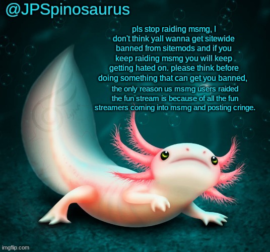 JPSpinosaurus's axolotl announcement temp | pls stop raiding msmg, I don't think yall wanna get sitewide banned from sitemods and if you keep raiding msmg you will keep getting hated on. please think before doing something that can get you banned, the only reason us msmg users raided the fun stream is because of all the fun streamers coming into msmg and posting cringe. | image tagged in jpspinosaurus's axolotl announcement temp | made w/ Imgflip meme maker