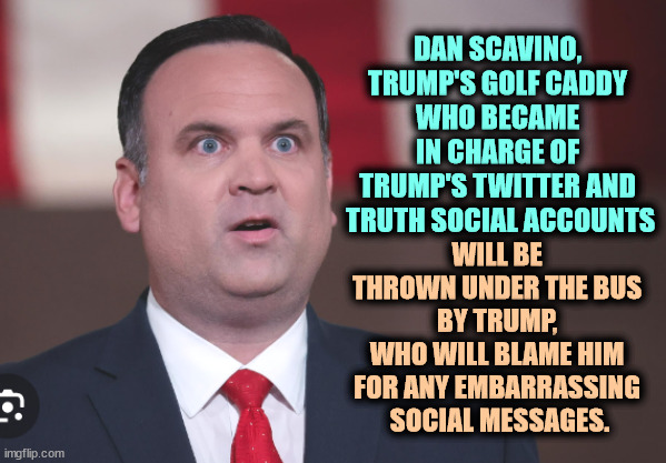 Dan Scavino, next in a long line of Trump Fall Guys. The first thrown under the bus are often Jewish. Now we see Group Two. | DAN SCAVINO, 
TRUMP'S GOLF CADDY 
WHO BECAME 
IN CHARGE OF 
TRUMP'S TWITTER AND 
TRUTH SOCIAL ACCOUNTS; WILL BE 
THROWN UNDER THE BUS 
BY TRUMP, 
WHO WILL BLAME HIM 
FOR ANY EMBARRASSING 
SOCIAL MESSAGES. | image tagged in dan scavino trump's caddy in charge of twitter and truth social,dan scavino,trump,fall guys,bus,victim | made w/ Imgflip meme maker