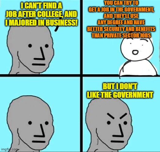 Government Jobs are a good alternative to private sector employment | YOU CAN TRY TO GET A JOB IN THE GOVERNMENT, AND THEY'LL USE ANY DEGREE AND HAVE BETTER SECURITY AND BENEFITS THAN PRIVATE SECTOR JOBS; I CAN'T FIND A JOB AFTER COLLEGE, AND I MAJORED IN BUSINESS! BUT I DON'T LIKE THE GOVERNMENT | image tagged in npc meme | made w/ Imgflip meme maker