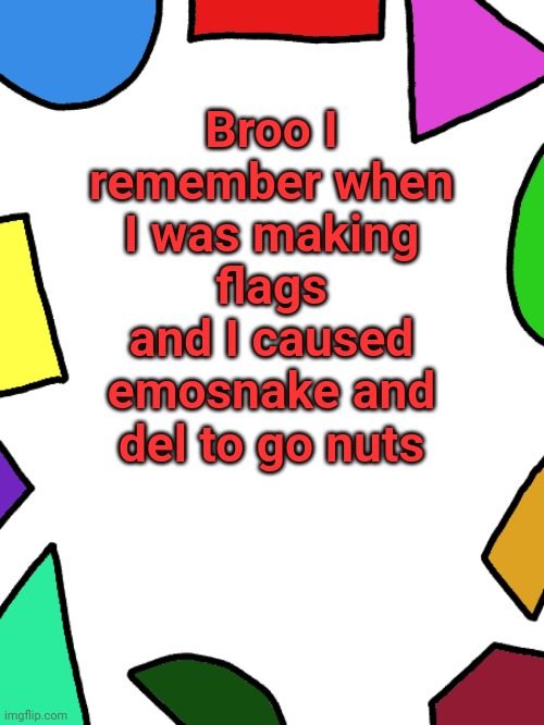 I put this in the wiki | Broo I remember when I was making flags and I caused emosnake and del to go nuts | image tagged in shapes,l1ml4m,l1m_l4m,emosnake,del,msmg | made w/ Imgflip meme maker