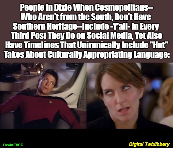 Digital Twitlibbery [NV] | People in Dixie When Cosmopolitans--

Who Aren't from the South, Don't Have 

Southern Heritage--Include -Y'all- in Every 

Third Post They Do on Social Media, Yet Also

Have Timelines That Unironically Include "Hot"

Takes About Culturally Appropriating Language:; OzwinEVCG; Digital Twitlibbery | image tagged in tina fey eyeroll,social media,riker eyeroll,cultural appropriation,liberal logic,american south | made w/ Imgflip meme maker