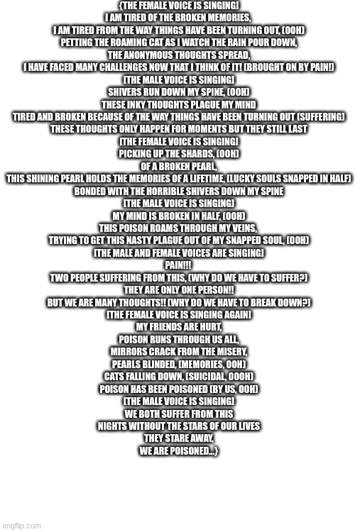 Something I am working on :> | {THE FEMALE VOICE IS SINGING]
I AM TIRED OF THE BROKEN MEMORIES, 
I AM TIRED FROM THE WAY THINGS HAVE BEEN TURNING OUT, (OOH)
PETTING THE ROAMING CAT AS I WATCH THE RAIN POUR DOWN,
THE ANONYMOUS THOUGHTS SPREAD,
I HAVE FACED MANY CHALLENGES NOW THAT I THINK OF IT! (BROUGHT ON BY PAIN!)

[THE MALE VOICE IS SINGING]

SHIVERS RUN DOWN MY SPINE, (OOH)
THESE INKY THOUGHTS PLAGUE MY MIND
TIRED AND BROKEN BECAUSE OF THE WAY THINGS HAVE BEEN TURNING OUT (SUFFERING)
THESE THOUGHTS ONLY HAPPEN FOR MOMENTS BUT THEY STILL LAST


[THE FEMALE VOICE IS SINGING]
PICKING UP THE SHARDS, (OOH)
OF A BROKEN PEARL,
THIS SHINING PEARL HOLDS THE MEMORIES OF A LIFETIME, (LUCKY SOULS SNAPPED IN HALF)
BONDED WITH THE HORRIBLE SHIVERS DOWN MY SPINE

[THE MALE VOICE IS SINGING]
MY MIND IS BROKEN IN HALF, (OOH)
THIS POISON ROAMS THROUGH MY VEINS, 
TRYING TO GET THIS NASTY PLAGUE OUT OF MY SNAPPED SOUL, (OOH)

[THE MALE AND FEMALE VOICES ARE SINGING]
PAIN!!! 
TWO PEOPLE SUFFERING FROM THIS, (WHY DO WE HAVE TO SUFFER?)
THEY ARE ONLY ONE PERSON!!
BUT WE ARE MANY THOUGHTS!! (WHY DO WE HAVE TO BREAK DOWN?)

[THE FEMALE VOICE IS SINGING AGAIN]
MY FRIENDS ARE HURT,
POISON RUNS THROUGH US ALL,
MIRRORS CRACK FROM THE MISERY,
PEARLS BLINDED, (MEMORIES, OOH)
CATS FALLING DOWN, (SUICIDAL, OOOH)
POISON HAS BEEN POISONED (BY US, OOH)

[THE MALE VOICE IS SINGING]
WE BOTH SUFFER FROM THIS
NIGHTS WITHOUT THE STARS OF OUR LIVES
THEY STARE AWAY,
WE ARE POISONED...} | made w/ Imgflip meme maker