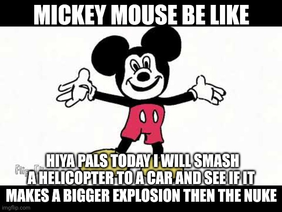 Wow?????? | MICKEY MOUSE BE LIKE; HIYA PALS TODAY I WILL SMASH A HELICOPTER TO A CAR AND SEE IF IT MAKES A BIGGER EXPLOSION THEN THE NUKE | image tagged in mickeymouse crackhouse | made w/ Imgflip meme maker