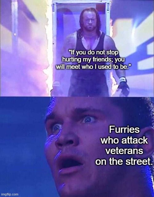 I wouldn't come out of my house for a year if an actual veteran said this to me. | "If you do not stop hurting my friends; you will meet who I used to be."; Furries who attack veterans on the street. | image tagged in randy orton undertaker | made w/ Imgflip meme maker