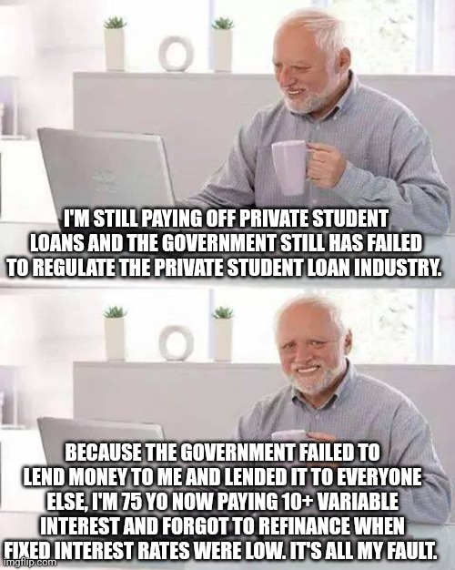 Hide the Pain Harold | I'M STILL PAYING OFF PRIVATE STUDENT LOANS AND THE GOVERNMENT STILL HAS FAILED TO REGULATE THE PRIVATE STUDENT LOAN INDUSTRY. BECAUSE THE GOVERNMENT FAILED TO LEND MONEY TO ME AND LENDED IT TO EVERYONE ELSE, I'M 75 YO NOW PAYING 10+ VARIABLE INTEREST AND FORGOT TO REFINANCE WHEN FIXED INTEREST RATES WERE LOW. IT'S ALL MY FAULT. | image tagged in memes,hide the pain harold | made w/ Imgflip meme maker