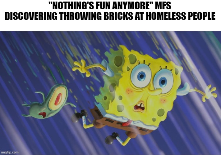 They can help them build a house | "NOTHING'S FUN ANYMORE" MFS DISCOVERING THROWING BRICKS AT HOMELESS PEOPLE | image tagged in spongebob and plankton falling in a wormhole,memes,dark humor | made w/ Imgflip meme maker