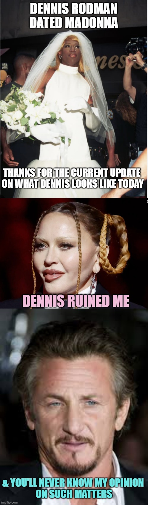 DENNIS RODMAN
DATED MADONNA DENNIS RUINED ME & YOU'LL NEVER KNOW MY OPINION 
ON SUCH MATTERS THANKS FOR THE CURRENT UPDATE 
ON WHAT DENNIS L | image tagged in dennis rodman wedding dress,madonna grammy,sean penn | made w/ Imgflip meme maker