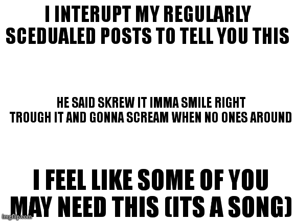 i can relate to this song | I INTERUPT MY REGULARLY SCEDUALED POSTS TO TELL YOU THIS; HE SAID SKREW IT IMMA SMILE RIGHT TROUGH IT AND GONNA SCREAM WHEN NO ONES AROUND; I FEEL LIKE SOME OF YOU MAY NEED THIS (ITS A SONG) | image tagged in humpty dumpty -ajr | made w/ Imgflip meme maker