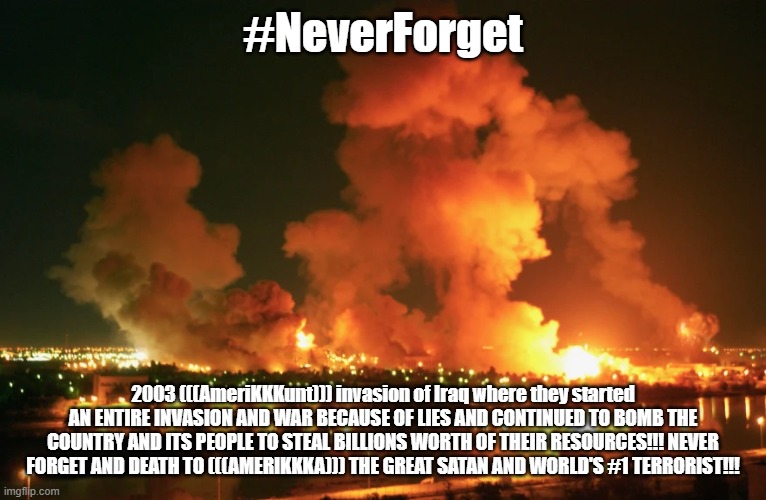 AmeriKKKunt Bombing of Iraq | #NeverForget 2003 (((AmeriKKKunt))) invasion of Iraq where they started AN ENTIRE INVASION AND WAR BECAUSE OF LIES AND CONTINUED TO BOMB THE | image tagged in amerikkkunt bombing of iraq | made w/ Imgflip meme maker