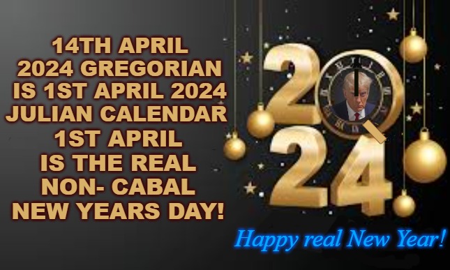 Happy real new Year | 14TH APRIL 2024 GREGORIAN IS 1ST APRIL 2024 JULIAN CALENDAR; 1ST APRIL IS THE REAL NON- CABAL NEW YEARS DAY! I; Happy real New Year! | image tagged in happy new year,14th april,new years day,julian calendar,new years day 1st april | made w/ Imgflip meme maker