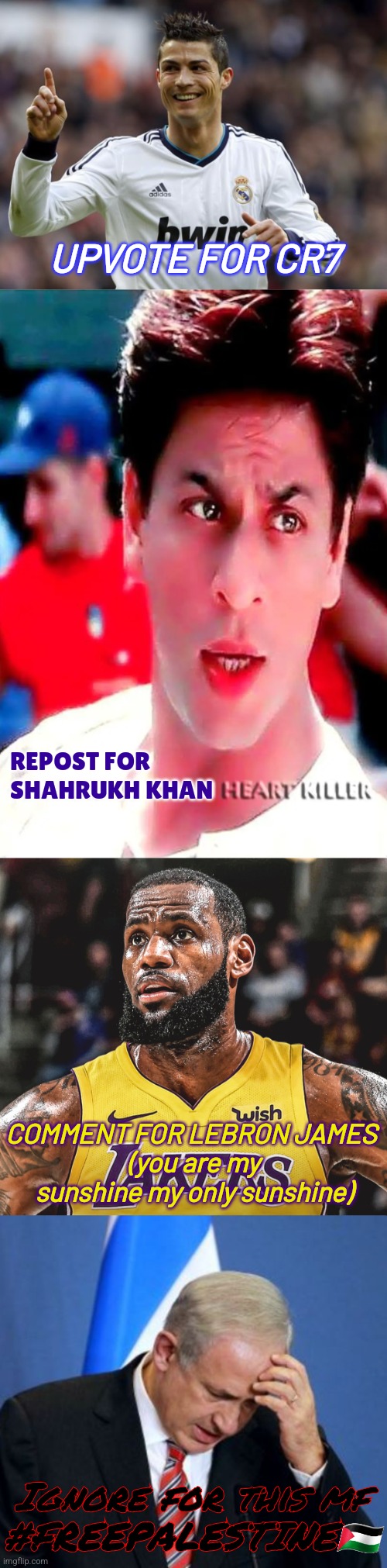 no hate | UPVOTE FOR CR7; REPOST FOR SHAHRUKH KHAN; COMMENT FOR LEBRON JAMES 
(you are my sunshine my only sunshine); Ignore for this mf
#FREEPALESTINE🇵🇸 | image tagged in cristiano kungfu ronaldo,lebron laker,netanyahu,upvote begging,shahrukh khan,funny not funny | made w/ Imgflip meme maker