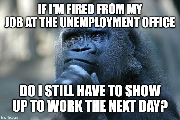 Deep Thoughts | IF I'M FIRED FROM MY JOB AT THE UNEMPLOYMENT OFFICE; DO I STILL HAVE TO SHOW UP TO WORK THE NEXT DAY? | image tagged in deep thoughts | made w/ Imgflip meme maker