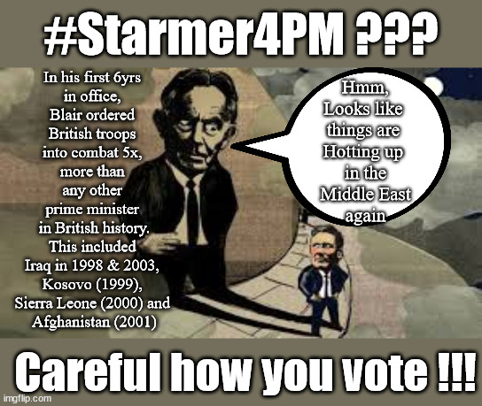 Is Starmer Blair's puppet? The clues are there, Starmer adopts Tory nuclear policy | #Starmer4PM ??? In his first 6yrs 
in office, 
Blair ordered 
British troops 
into combat 5x, 
more than 
any other 
prime minister 
in British history.
This included 
Iraq in 1998 & 2003, 
Kosovo (1999), 
Sierra Leone (2000) and 
Afghanistan (2001); Hmm,
Looks like 
things are 
Hotting up 
in the
Middle East
again; Careful how you vote !!! | image tagged in blair starmer,illegal immigration,stop boats rwanda,20 mph ulez khan,labourisdead,israel gaza iran | made w/ Imgflip meme maker