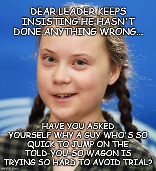 Sooo, Trump-cult kids... | DEAR LEADER KEEPS INSISTING HE HASN'T DONE ANYTHING WRONG... HAVE YOU ASKED YOURSELF WHY A GUY WHO'S SO QUICK TO JUMP ON THE TOLD-YOU-SO WAGON IS TRYING SO HARD TO AVOID TRIAL? | image tagged in greta thunberg,ooops,trump unfit unqualified dangerous,criminal,loser | made w/ Imgflip meme maker