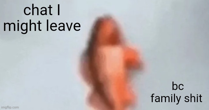 fish | chat I might leave; bc family shit | image tagged in fish | made w/ Imgflip meme maker