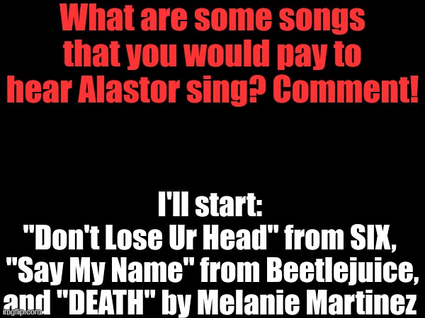 No maximum! | What are some songs that you would pay to hear Alastor sing? Comment! I'll start: 
"Don't Lose Ur Head" from SIX, 
"Say My Name" from Beetlejuice, and "DEATH" by Melanie Martinez | image tagged in songs,alastor hazbin hotel | made w/ Imgflip meme maker