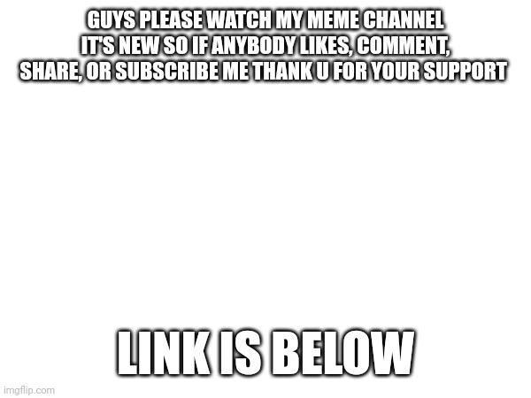 Plis I don't need upvotes THIS TIME | GUYS PLEASE WATCH MY MEME CHANNEL IT'S NEW SO IF ANYBODY LIKES, COMMENT, SHARE, OR SUBSCRIBE ME THANK U FOR YOUR SUPPORT; LINK IS BELOW | image tagged in subscribe,memes,announcement | made w/ Imgflip meme maker