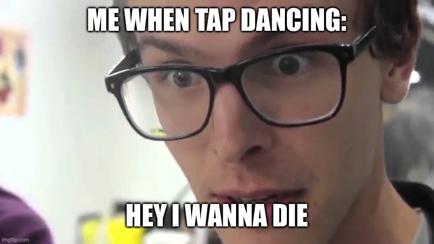 Hey I Wanna Die | ME WHEN TAP DANCING:; HEY I WANNA DIE | image tagged in hey i wanna die | made w/ Imgflip meme maker