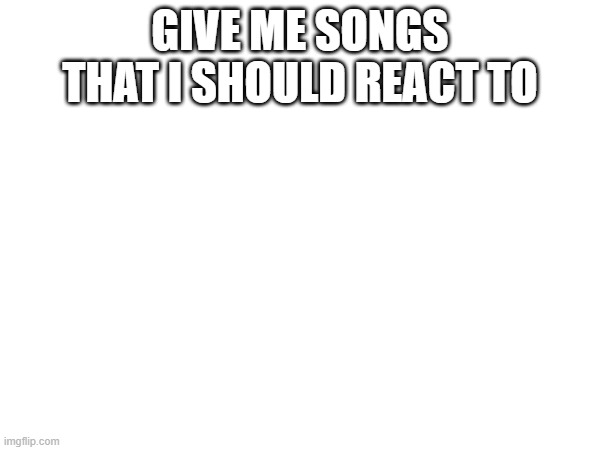 GIVE ME SONGS THAT I SHOULD REACT TO | made w/ Imgflip meme maker