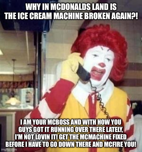 Ronald McDonald is McAnnoyed at the ice cream machine always being broken | WHY IN MCDONALDS LAND IS THE ICE CREAM MACHINE BROKEN AGAIN?! I AM YOUR MCBOSS AND WITH HOW YOU GUYS GOT IT RUNNING OVER THERE LATELY, I'M NOT LOVIN IT! GET THE MCMACHINE FIXED BEFORE I HAVE TO GO DOWN THERE AND MCFIRE YOU! | image tagged in ronald mcdonald temp,mcdonalds,ice cream,mcdonalds ice cream,ronald mcdonald,ice cream machine is broken | made w/ Imgflip meme maker