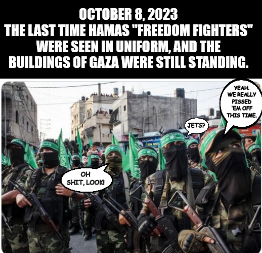 The last time seen in uniform | OCTOBER 8, 2023
THE LAST TIME HAMAS "FREEDOM FIGHTERS" WERE SEEN IN UNIFORM, AND THE BUILDINGS OF GAZA WERE STILL STANDING. YEAH. WE REALLY PISSED 'EM OFF THIS TIME. JETS? OH SHIT, LOOK! | image tagged in memes,politics,gaza,israel,hezbollah,hamas | made w/ Imgflip meme maker