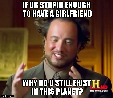 Ancient Aliens | IF UR STUPID ENOUGH TO HAVE A GIRLFRIEND WHY DO U STILL EXIST IN THIS PLANET? | image tagged in memes,ancient aliens | made w/ Imgflip meme maker