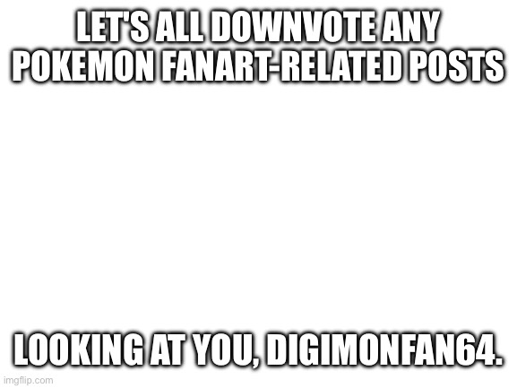 Blank White Template | LET'S ALL DOWNVOTE ANY POKEMON FANART-RELATED POSTS; LOOKING AT YOU, DIGIMONFAN64. | image tagged in blank white template | made w/ Imgflip meme maker