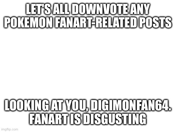 Blank White Template | LET'S ALL DOWNVOTE ANY POKEMON FANART-RELATED POSTS; LOOKING AT YOU, DIGIMONFAN64.
FANART IS DISGUSTING | image tagged in blank white template | made w/ Imgflip meme maker